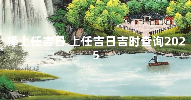 择上任吉日 上任吉日吉时查询2025